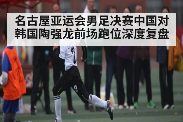 名古屋亚运会男足决赛中国对韩国陶强龙前场跑位深度复盘