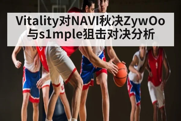 Vitality对NAVI秋决ZywOo与s1mple狙击对决分析