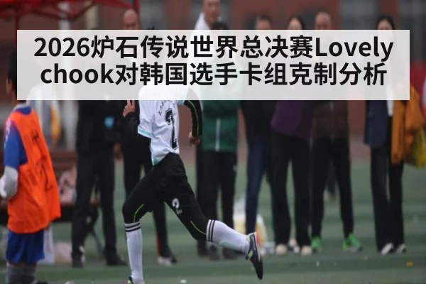 2026炉石传说世界总决赛Lovelychook对韩国选手卡组克制分析